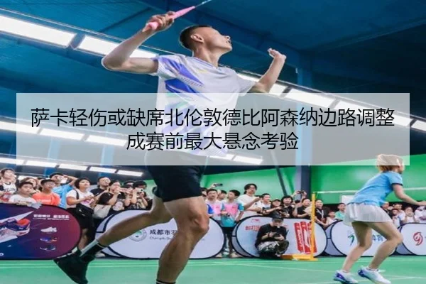 萨卡轻伤或缺席北伦敦德比阿森纳边路调整成赛前最大悬念考验