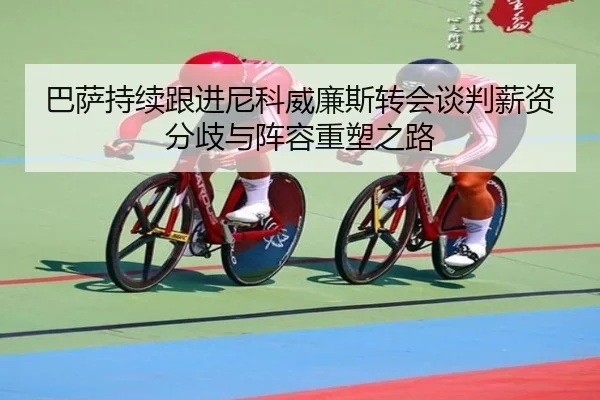 巴萨持续跟进尼科威廉斯转会谈判薪资分歧与阵容重塑之路