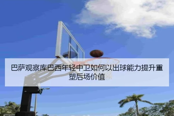 巴萨观察库巴西年轻中卫如何以出球能力提升重塑后场价值